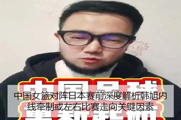 中国女篮对阵日本赛前深度解析韩旭内线牵制或左右比赛走向关键因素