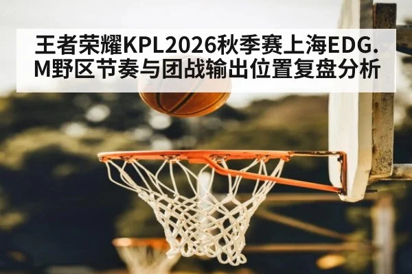 王者荣耀KPL2026秋季赛上海EDG.M野区节奏与团战输出位置复盘分析