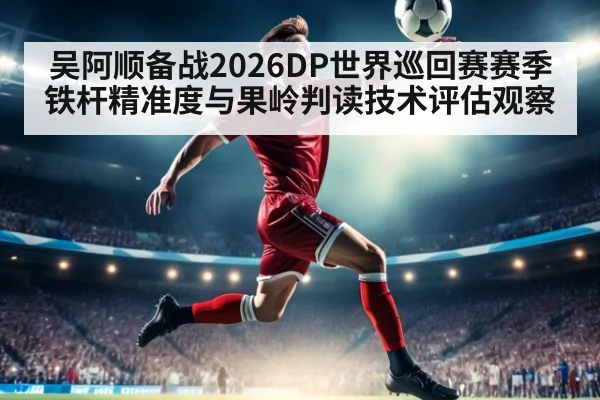 吴阿顺备战2026DP世界巡回赛赛季铁杆精准度与果岭判读技术评估观察